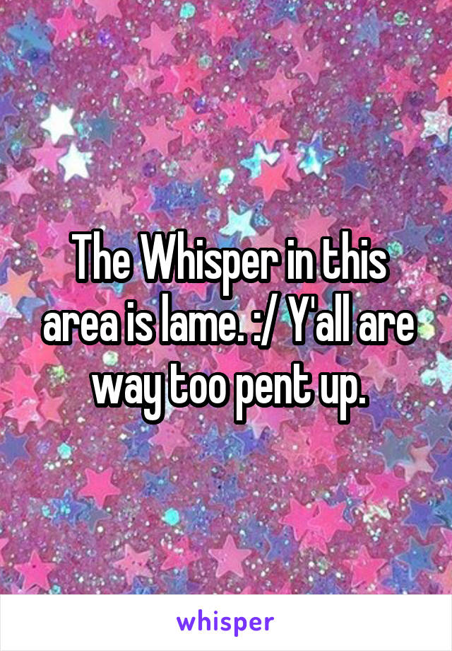 The Whisper in this area is lame. :/ Y'all are way too pent up.