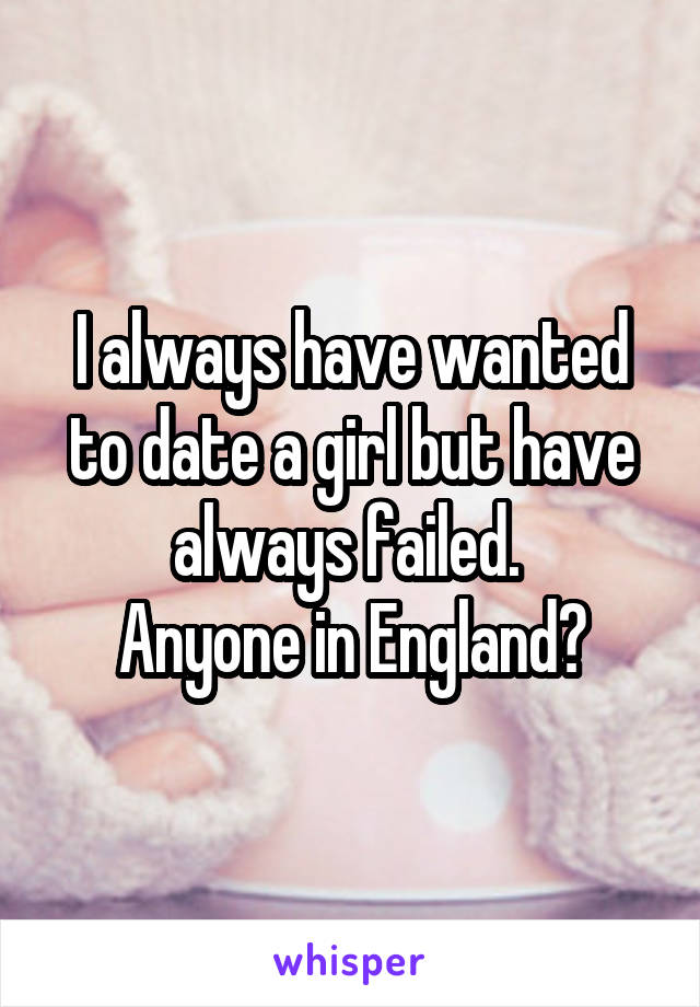 I always have wanted to date a girl but have always failed. 
Anyone in England?