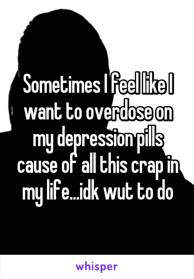 Sometimes I feel like I want to overdose on my depression pills cause of all this crap in my life...idk wut to do