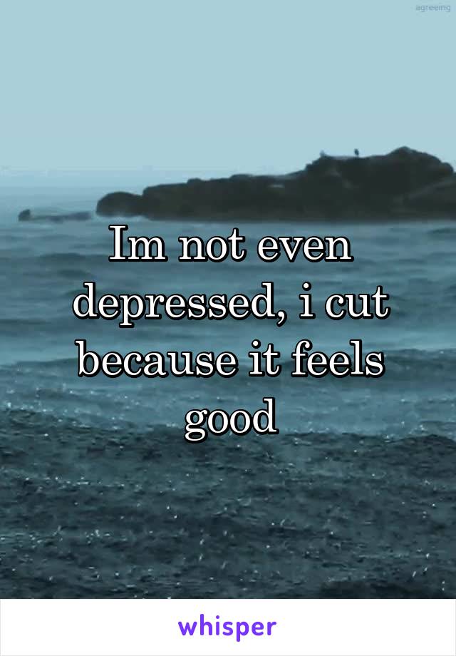 Im not even depressed, i cut because it feels good