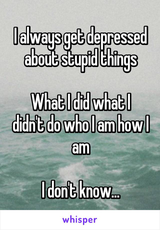 I always get depressed about stupid things

What I did what I didn't do who I am how I am

I don't know...