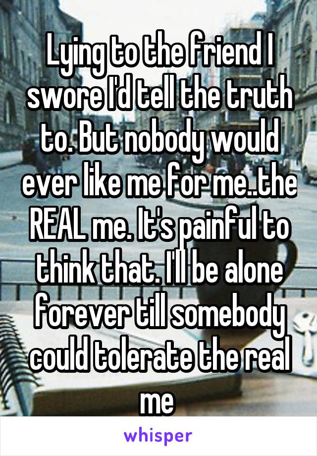 Lying to the friend I swore I'd tell the truth to. But nobody would ever like me for me..the REAL me. It's painful to think that. I'll be alone forever till somebody could tolerate the real me 