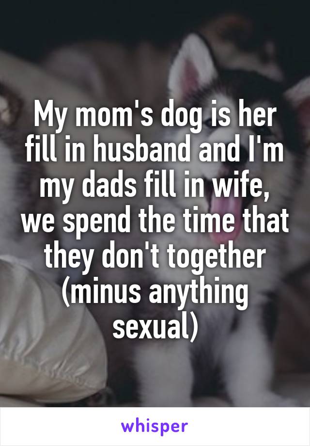 My mom's dog is her fill in husband and I'm my dads fill in wife, we spend the time that they don't together (minus anything sexual)