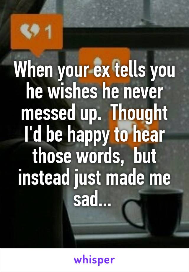 When your ex tells you he wishes he never messed up.  Thought I'd be happy to hear those words,  but instead just made me sad... 