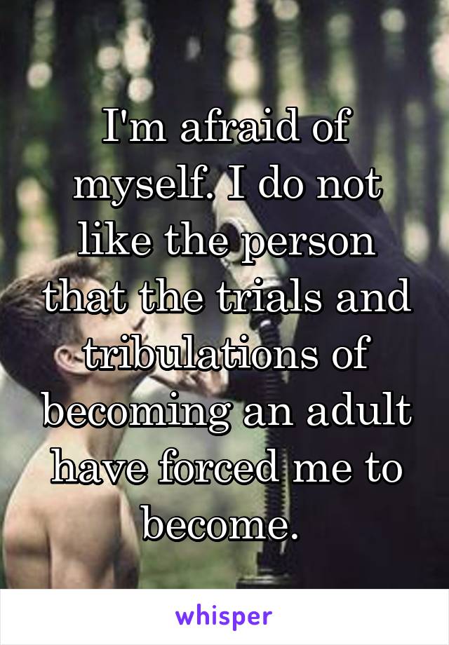 I'm afraid of myself. I do not like the person that the trials and tribulations of becoming an adult have forced me to become. 