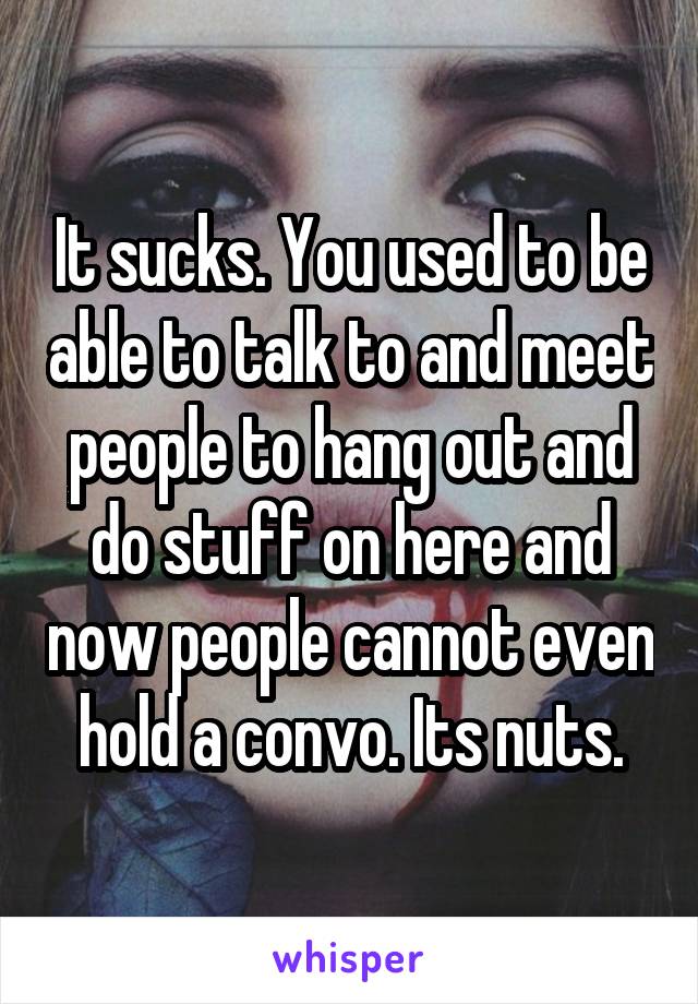 It sucks. You used to be able to talk to and meet people to hang out and do stuff on here and now people cannot even hold a convo. Its nuts.