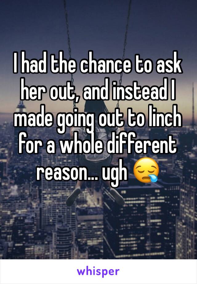 I had the chance to ask her out, and instead I made going out to linch for a whole different reason... ugh 😪