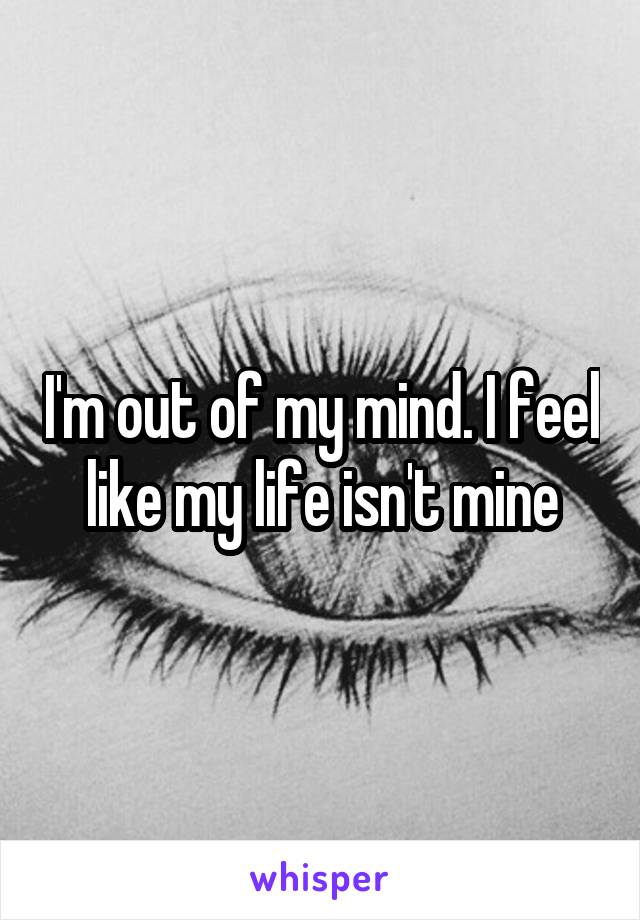 I'm out of my mind. I feel like my life isn't mine