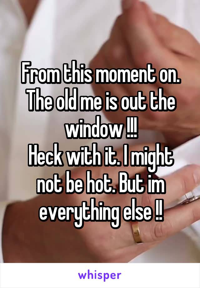 From this moment on. The old me is out the window !!!
Heck with it. I might not be hot. But im everything else !!