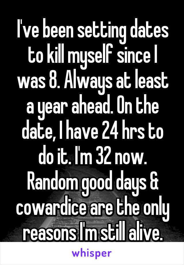 I've been setting dates to kill myself since I was 8. Always at least a year ahead. On the date, I have 24 hrs to do it. I'm 32 now. Random good days & cowardice are the only reasons I'm still alive.