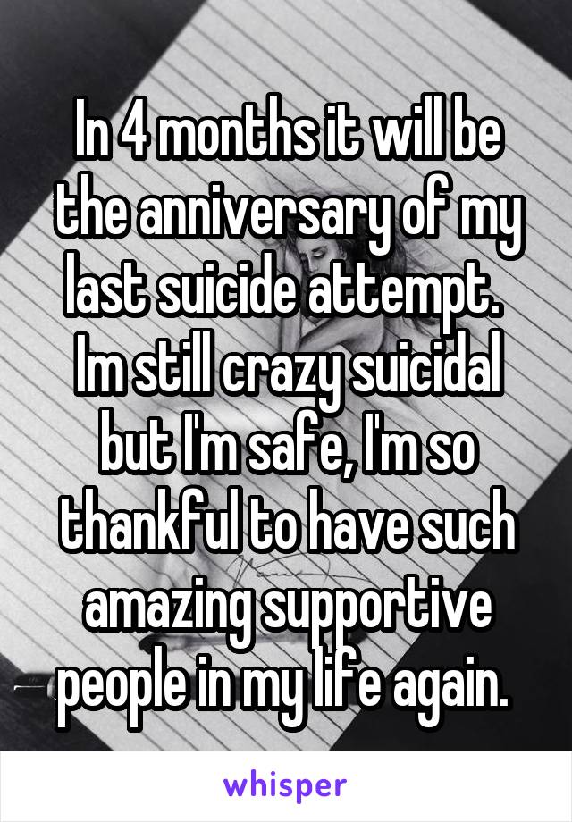 In 4 months it will be the anniversary of my last suicide attempt. 
Im still crazy suicidal but I'm safe, I'm so thankful to have such amazing supportive people in my life again. 
