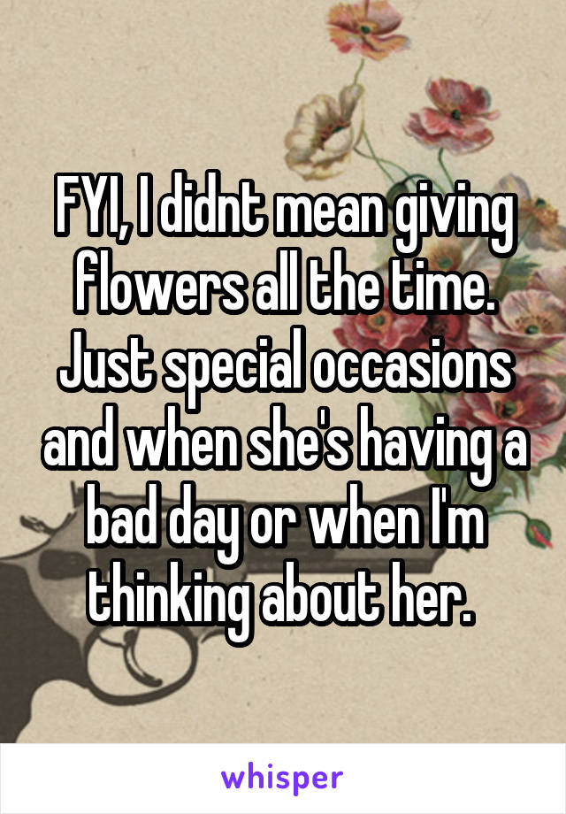 FYI, I didnt mean giving flowers all the time. Just special occasions and when she's having a bad day or when I'm thinking about her. 