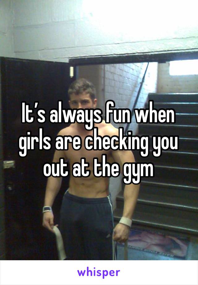 It’s always fun when girls are checking you out at the gym