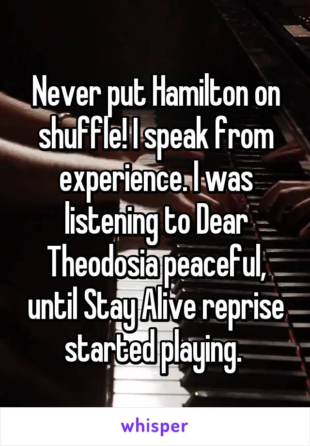Never put Hamilton on shuffle! I speak from experience. I was listening to Dear Theodosia peaceful, until Stay Alive reprise started playing. 