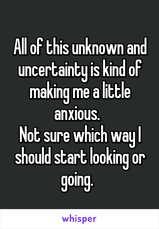 All of this unknown and uncertainty is kind of making me a little anxious.  
Not sure which way I should start looking or going.  