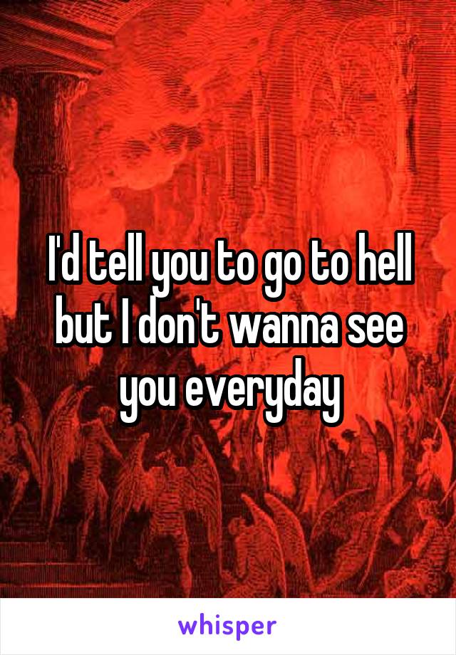 I'd tell you to go to hell but I don't wanna see you everyday