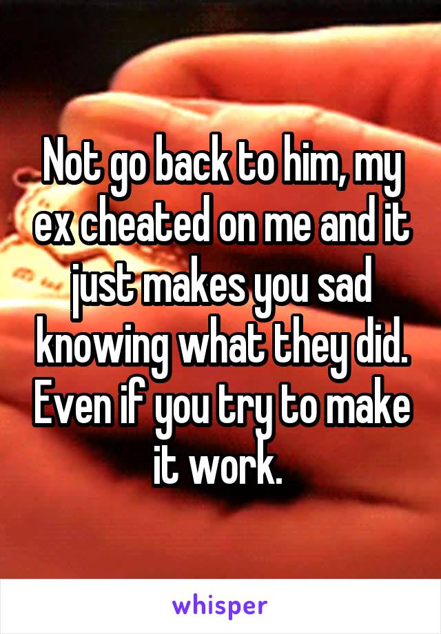 Not go back to him, my ex cheated on me and it just makes you sad knowing what they did. Even if you try to make it work. 