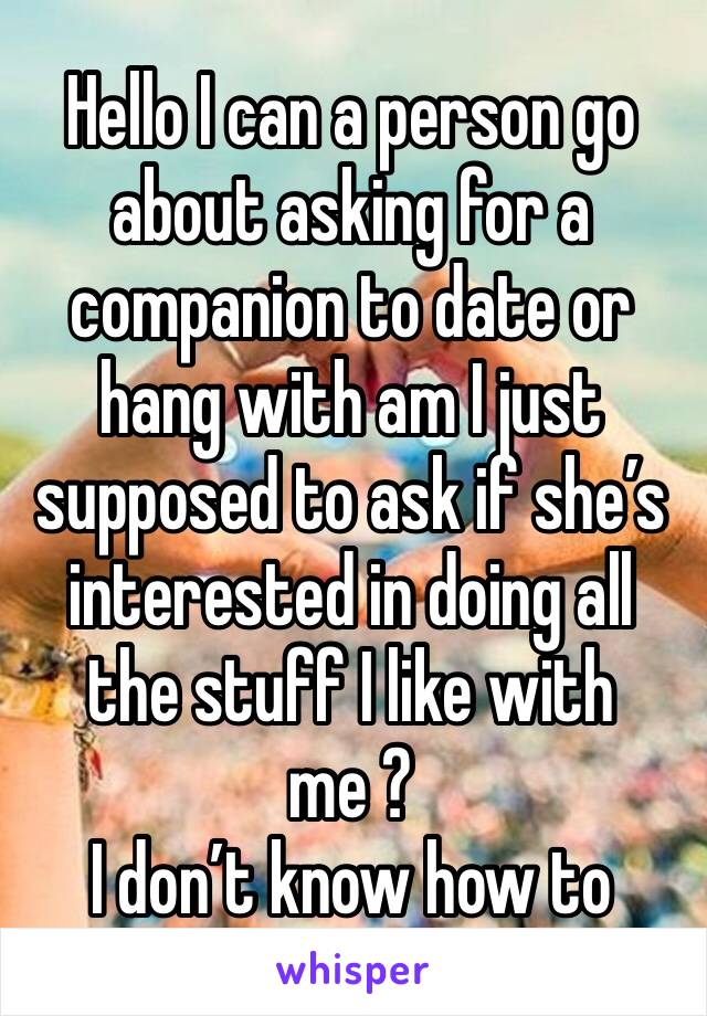 Hello I can a person go about asking for a companion to date or hang with am I just supposed to ask if she’s interested in doing all the stuff I like with me ? 
I don’t know how to 