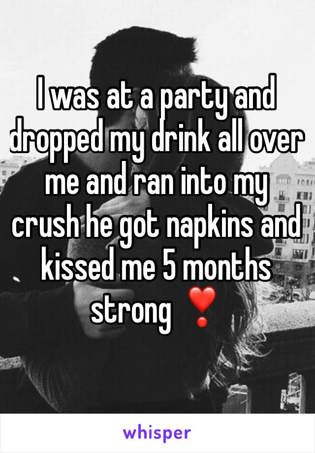 I was at a party and dropped my drink all over me and ran into my crush he got napkins and kissed me 5 months strong ❣️