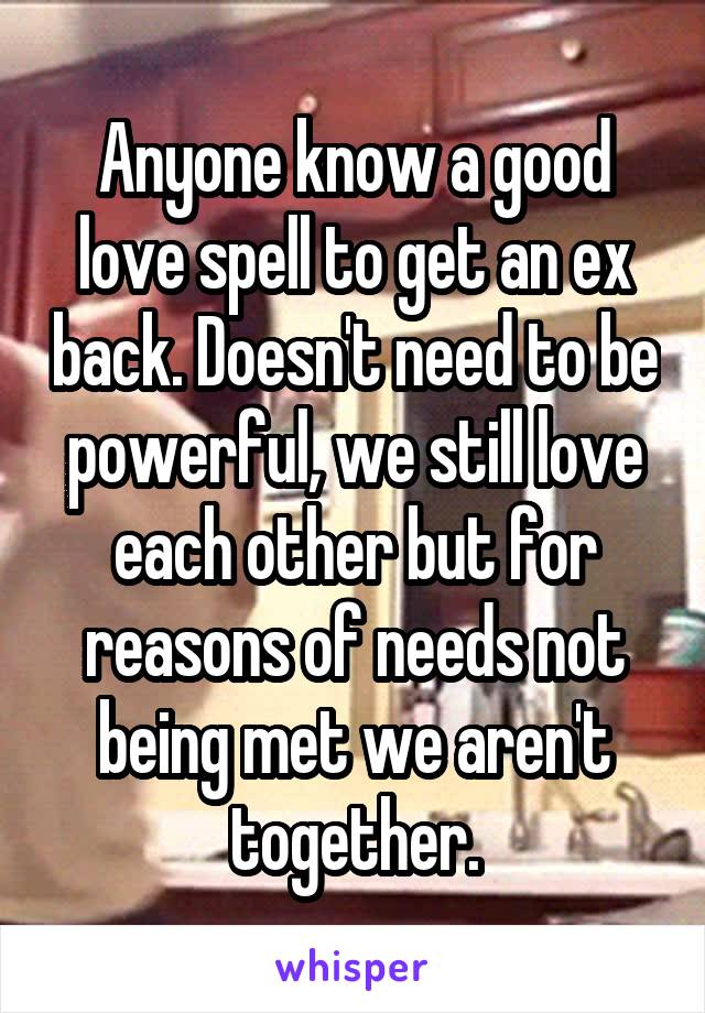 Anyone know a good love spell to get an ex back. Doesn't need to be powerful, we still love each other but for reasons of needs not being met we aren't together.