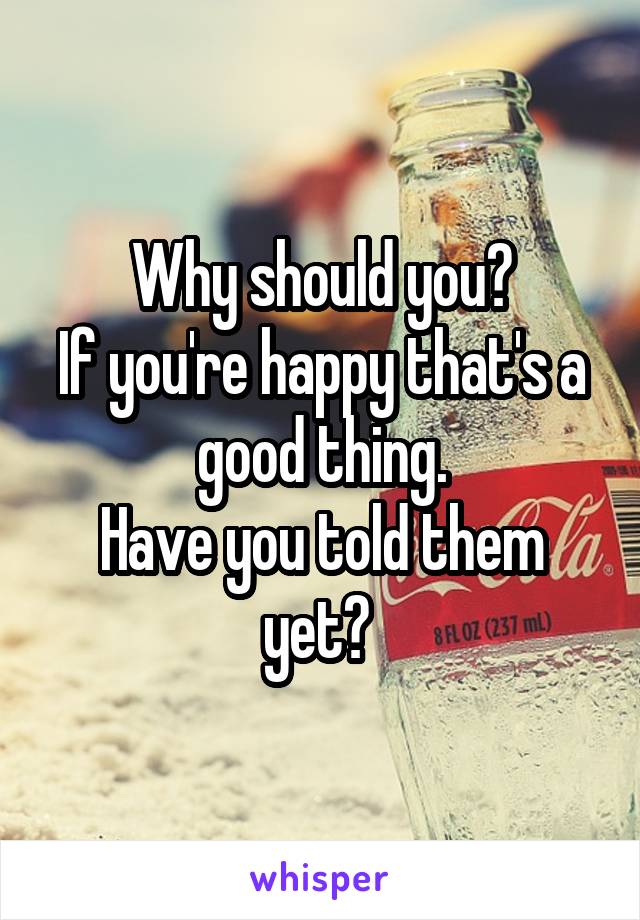 Why should you?
If you're happy that's a good thing.
Have you told them yet? 