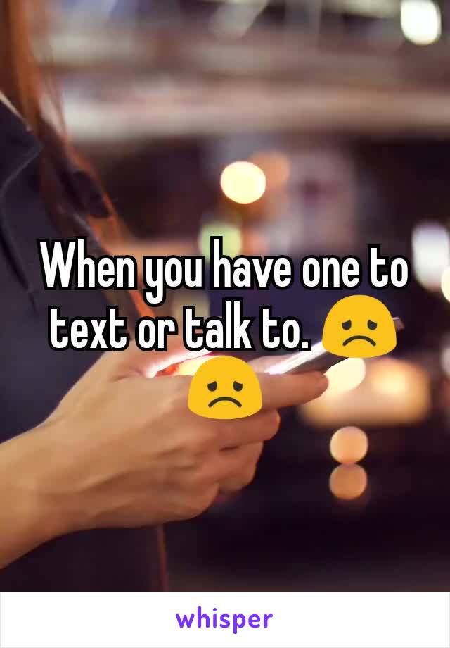 When you have one to text or talk to. 😞😞