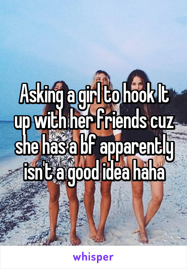 Asking a girl to hook It up with her friends cuz she has a bf apparently isn't a good idea haha
