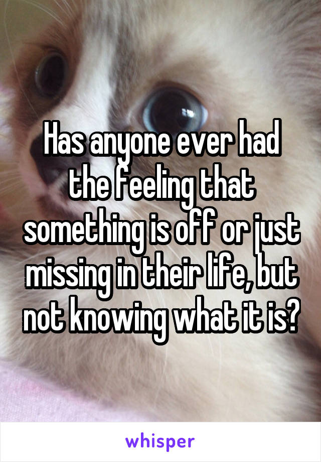Has anyone ever had the feeling that something is off or just missing in their life, but not knowing what it is?