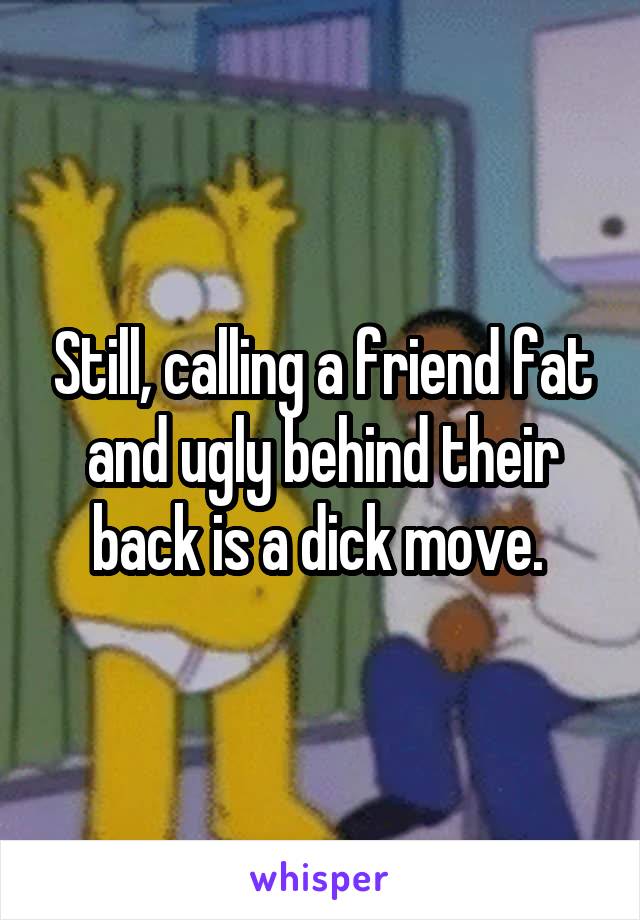Still, calling a friend fat and ugly behind their back is a dick move. 