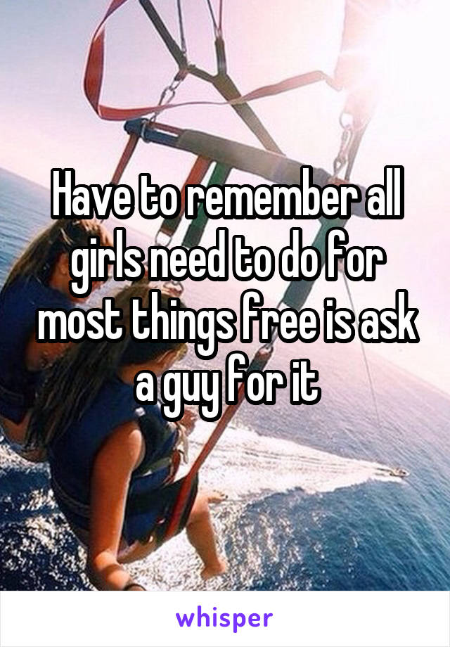 Have to remember all girls need to do for most things free is ask a guy for it
