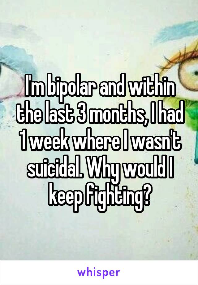 I'm bipolar and within the last 3 months, I had 1 week where I wasn't suicidal. Why would I keep fighting?