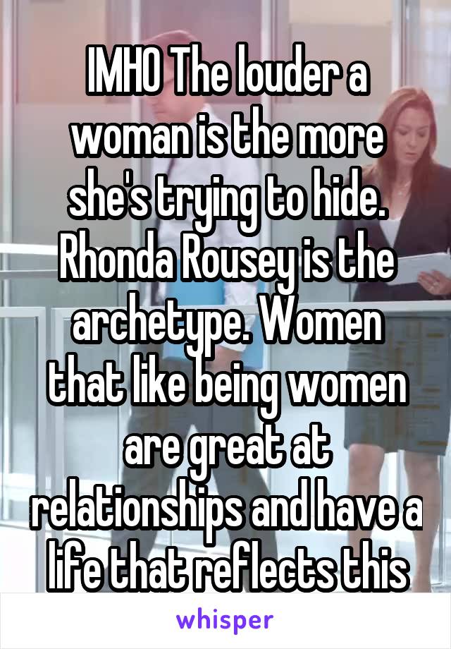 IMHO The louder a woman is the more she's trying to hide. Rhonda Rousey is the archetype. Women that like being women are great at relationships and have a life that reflects this