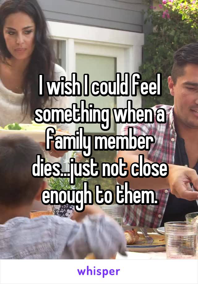I wish I could feel something when a family member dies...just not close enough to them.