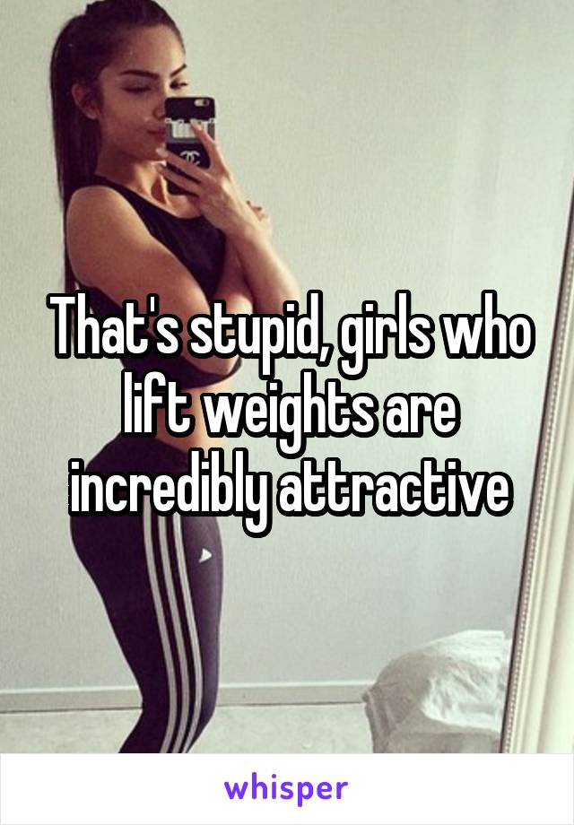 That's stupid, girls who lift weights are incredibly attractive
