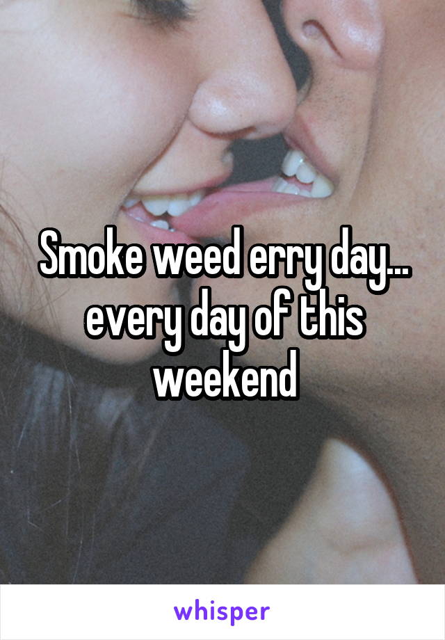 Smoke weed erry day... every day of this weekend