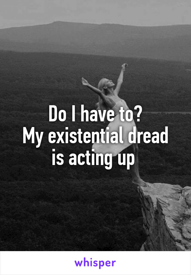Do I have to?
My existential dread is acting up 