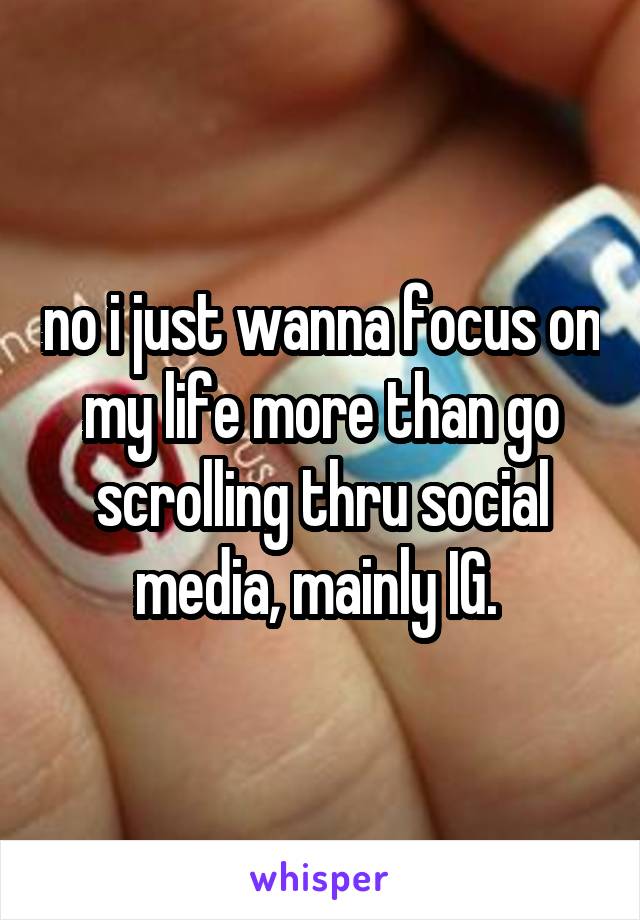 no i just wanna focus on my life more than go scrolling thru social media, mainly IG. 