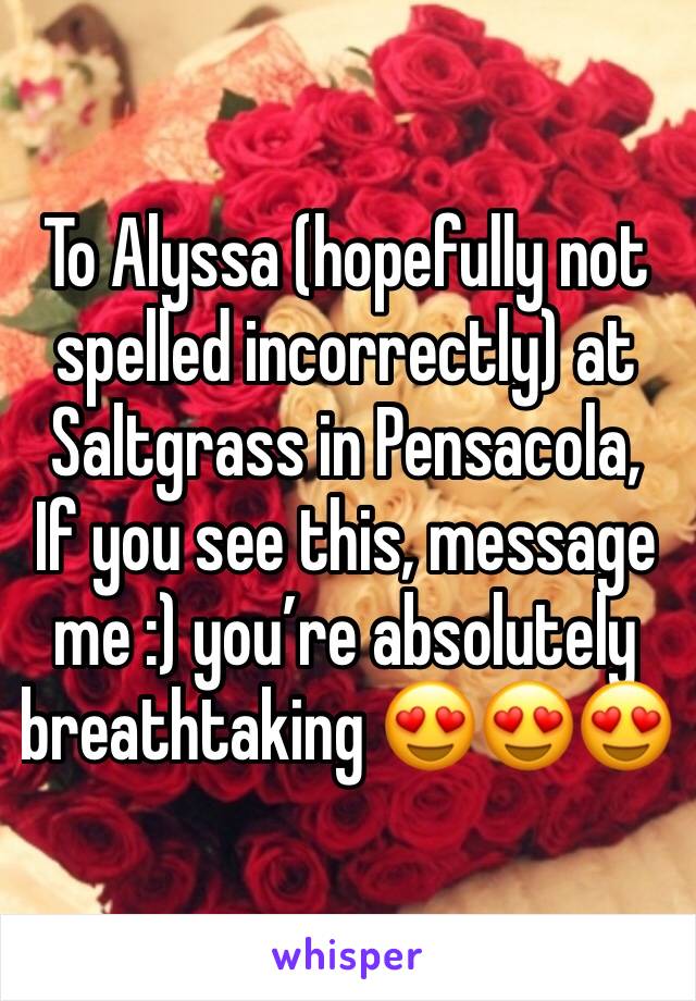 To Alyssa (hopefully not spelled incorrectly) at Saltgrass in Pensacola,
If you see this, message me :) you’re absolutely breathtaking 😍😍😍