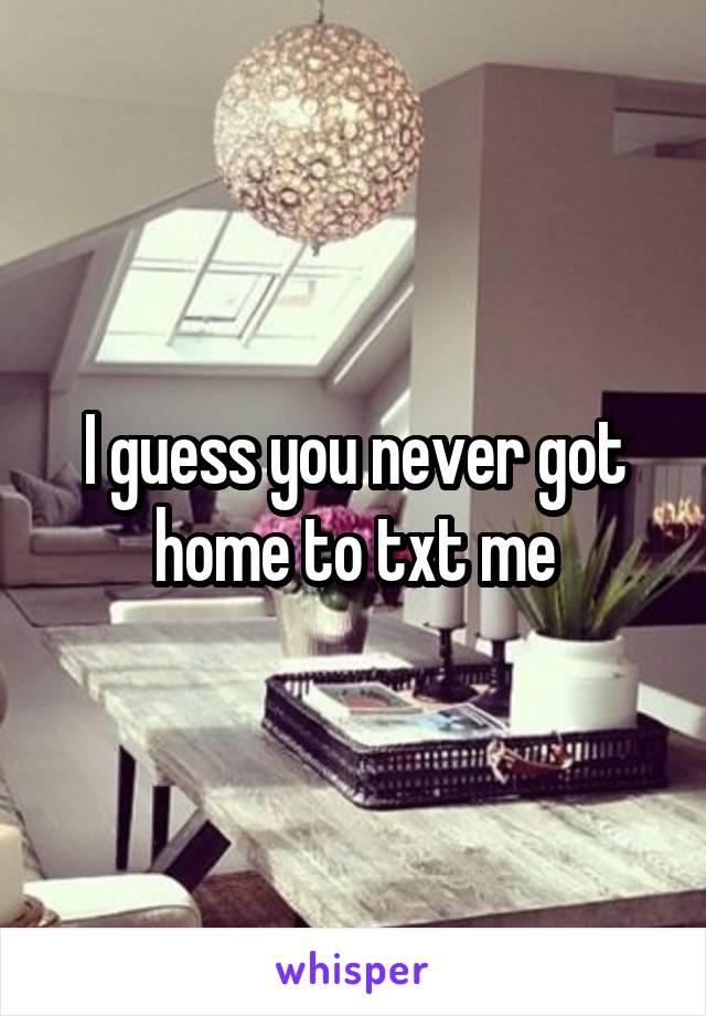 I guess you never got home to txt me