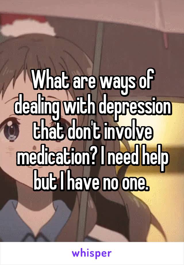 What are ways of dealing with depression that don't involve medication? I need help but I have no one. 