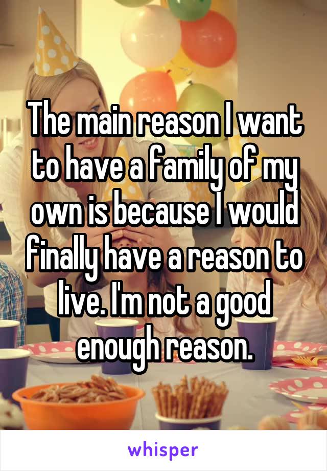 The main reason I want to have a family of my own is because I would finally have a reason to live. I'm not a good enough reason.