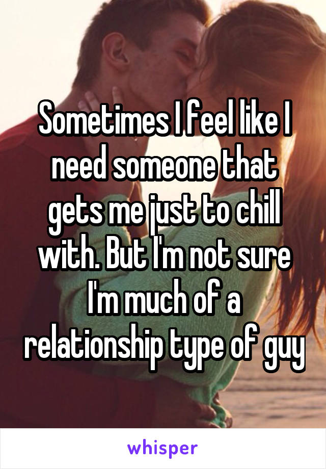 Sometimes I feel like I need someone that gets me just to chill with. But I'm not sure I'm much of a relationship type of guy