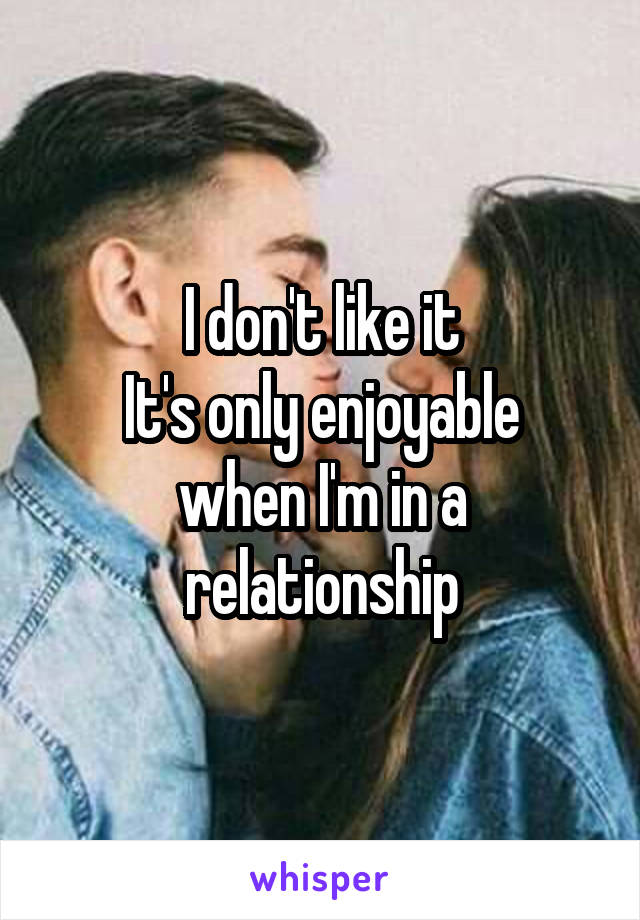 I don't like it
It's only enjoyable when I'm in a relationship