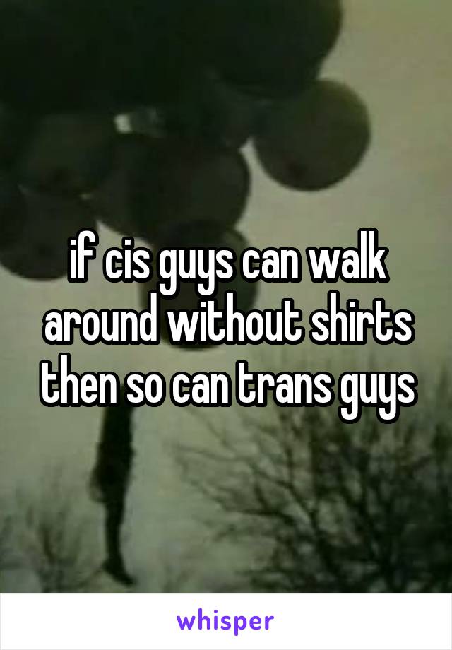 if cis guys can walk around without shirts then so can trans guys