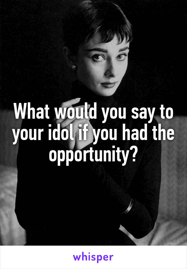What would you say to your idol if you had the opportunity?