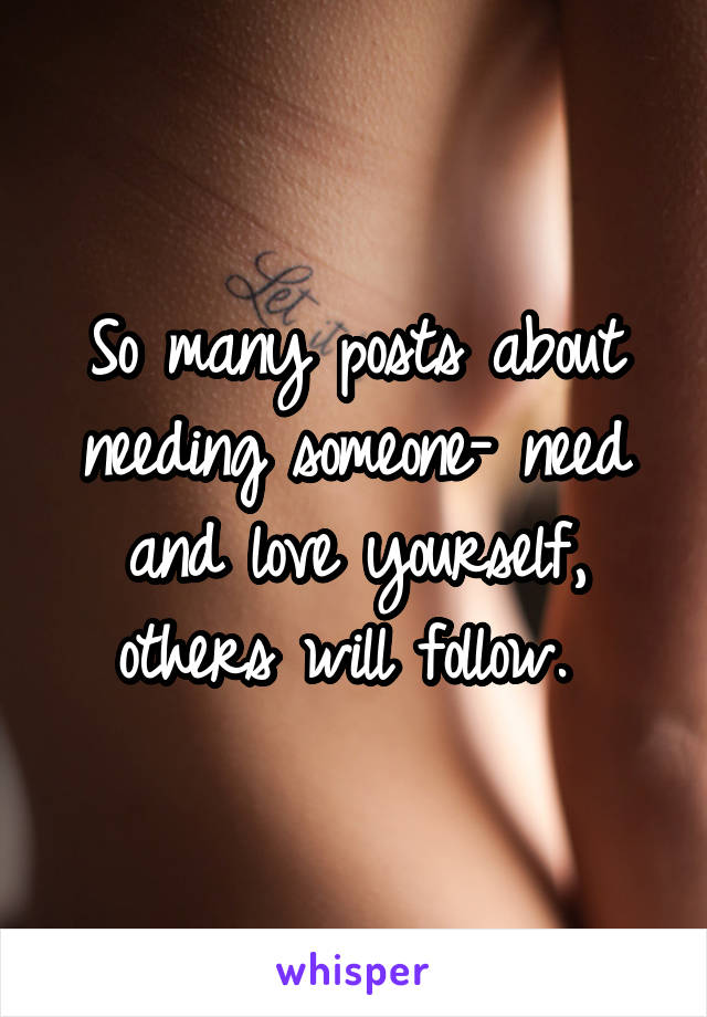 So many posts about needing someone- need and love yourself, others will follow. 