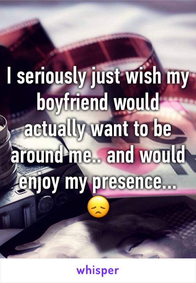 I seriously just wish my boyfriend would actually want to be around me.. and would enjoy my presence... 😞