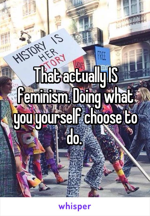 That actually IS feminism. Doing what you yourself choose to do. 