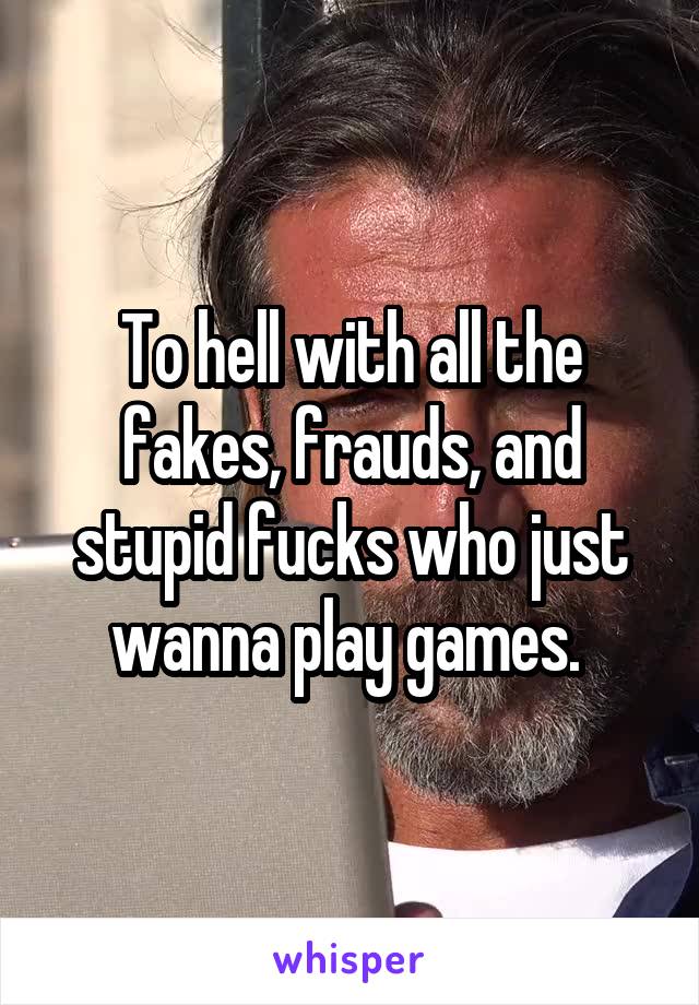 To hell with all the fakes, frauds, and stupid fucks who just wanna play games. 