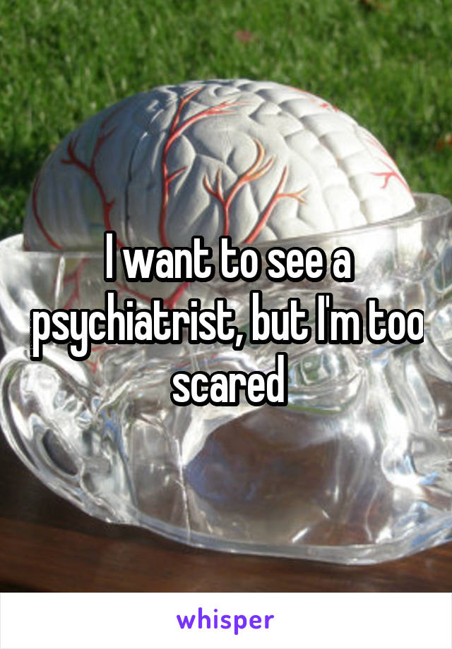 I want to see a psychiatrist, but I'm too scared
